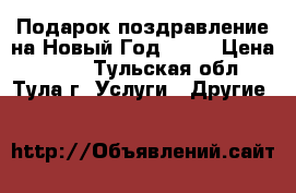 Подарок-поздравление на Новый Год 2017 › Цена ­ 250 - Тульская обл., Тула г. Услуги » Другие   